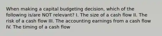 When making a capital budgeting decision, which of the following is/are NOT relevant? I. The size of a cash flow II. The risk of a cash flow III. The accounting earnings from a cash flow IV. The timing of a cash flow