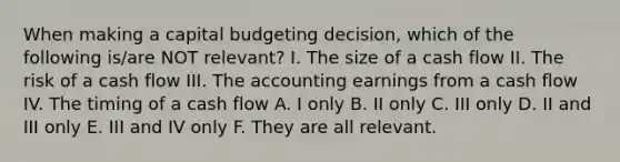 When making a capital budgeting decision, which of the following is/are NOT relevant? I. The size of a cash flow II. The risk of a cash flow III. The accounting earnings from a cash flow IV. The timing of a cash flow A. I only B. II only C. III only D. II and III only E. III and IV only F. They are all relevant.