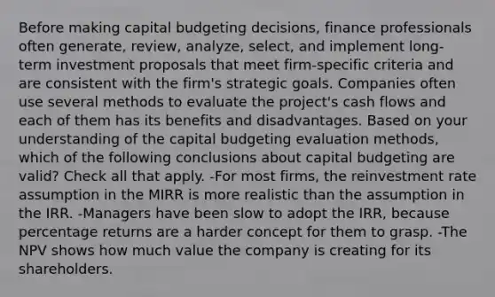 Before making capital budgeting decisions, finance professionals often generate, review, analyze, select, and implement long-term investment proposals that meet firm-specific criteria and are consistent with the firm's strategic goals. Companies often use several methods to evaluate the project's cash flows and each of them has its benefits and disadvantages. Based on your understanding of the capital budgeting evaluation methods, which of the following conclusions about capital budgeting are valid? Check all that apply. -For most firms, the reinvestment rate assumption in the MIRR is more realistic than the assumption in the IRR. -Managers have been slow to adopt the IRR, because percentage returns are a harder concept for them to grasp. -The NPV shows how much value the company is creating for its shareholders.