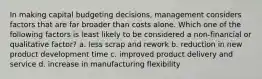 In making capital budgeting decisions, management considers factors that are far broader than costs alone. Which one of the following factors is least likely to be considered a non-financial or qualitative factor? a. less scrap and rework b. reduction in new product development time c. improved product delivery and service d. increase in manufacturing flexibility