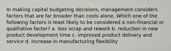 In making capital budgeting decisions, management considers factors that are far broader than costs alone. Which one of the following factors is least likely to be considered a non-financial or qualitative factor? a. less scrap and rework b. reduction in new product development time c. improved product delivery and service d. increase in manufacturing flexibility