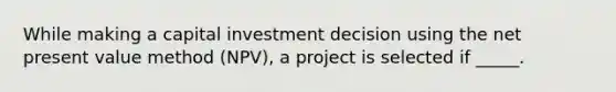 While making a capital investment decision using the net present value method (NPV), a project is selected if _____.