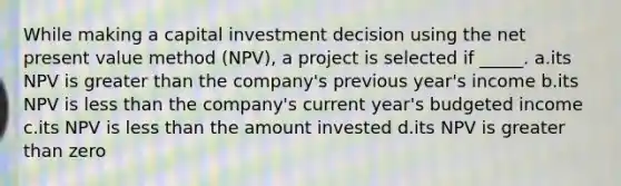 While making a capital investment decision using the net present value method (NPV), a project is selected if _____. a.its NPV is greater than the company's previous year's income b.its NPV is less than the company's current year's budgeted income c.its NPV is less than the amount invested d.its NPV is greater than zero