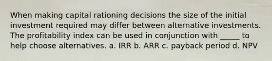 When making capital rationing decisions the size of the initial investment required may differ between alternative investments. The profitability index can be used in conjunction with _____ to help choose alternatives. a. IRR b. ARR c. payback period d. NPV