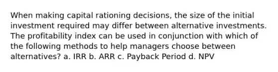 When making capital rationing decisions, the size of the initial investment required may differ between alternative investments. The profitability index can be used in conjunction with which of the following methods to help managers choose between alternatives? a. IRR b. ARR c. Payback Period d. NPV