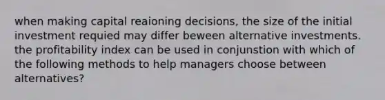 when making capital reaioning decisions, the size of the initial investment requied may differ beween alternative investments. the profitability index can be used in conjunstion with which of the following methods to help managers choose between alternatives?