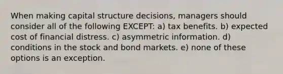 When making capital structure decisions, managers should consider all of the following EXCEPT: a) tax benefits. b) expected cost of financial distress. c) asymmetric information. d) conditions in the stock and bond markets. e) none of these options is an exception.