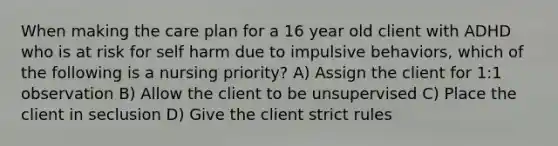 When making the care plan for a 16 year old client with ADHD who is at risk for self harm due to impulsive behaviors, which of the following is a nursing priority? A) Assign the client for 1:1 observation B) Allow the client to be unsupervised C) Place the client in seclusion D) Give the client strict rules