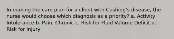 In making the care plan for a client with Cushing's disease, the nurse would choose which diagnosis as a priority? a. Activity Intolerance b. Pain, Chronic c. Risk for Fluid Volume Deficit d. Risk for Injury