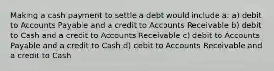 Making a cash payment to settle a debt would include a: a) debit to Accounts Payable and a credit to Accounts Receivable b) debit to Cash and a credit to Accounts Receivable c) debit to Accounts Payable and a credit to Cash d) debit to Accounts Receivable and a credit to Cash