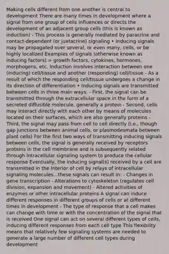 Making cells different from one another is central to development There are many times in development where a signal from one group of cells influences or directs the development of an adjacent group cells (this is known as induction) - This process is generally mediated by paracrine and contact-dependent (or juxtacrine) signaling • Inducing signals may be propagated over several, or even many, cells, or be highly localized Examples of signals (otherwise known as inducing factors) = growth factors, cytokines, hormones, morphogens, etc. Induction involves interaction between one (inducing) cell/tissue and another (responding) cell/tissue - As a result of which the responding cell/tissue undergoes a change in its direction of differentiation • Inducing signals are transmitted between cells in three main ways: - First, the signal can be transmitted through the extracellular space in the form of a secreted diffusible molecule, generally a protein - Second, cells may interact directly with each other by means of molecules located on their surfaces, which are also generally proteins - Third, the signal may pass from cell to cell directly (i.e., though gap junctions between animal cells, or plasmodesmata between plant cells) For the first two ways of transmitting inducing signals between cells, the signal is generally received by receptors proteins in the cell membrane and is subsequently related through intracellular signaling system to produce the cellular response Eventually, the inducing signal(s) received by a cell are transmitted in the interior of cell by relays of intracellular signaling molecules...these signals can result in: - Changes in gene transcription - Alterations to cytoskeleton (regulates <a href='https://www.questionai.com/knowledge/kjHVAH8Me4-cell-division' class='anchor-knowledge'>cell division</a>, expansion and movement) - Altered activities of enzymes or other intracellular proteins A signal can induce different responses in different groups of cells or at different times in development - The type of response that a cell makes can change with time or with the concentration of the signal that is received One signal can act on several different types of cells, inducing different responses from each cell type This flexibility means that relatively few signaling systems are needed to generate a large number of different cell types during development