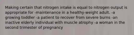 Making certain that nitrogen intake is equal to nitrogen output is appropriate for -maintenance in a healthy-weight adult. -a growing toddler -a patient to recover from severe burns -an inactive elderly individual with muscle atrophy -a woman in the second trimester of pregnancy