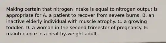 Making certain that nitrogen intake is equal to nitrogen output is appropriate for A. a patient to recover from severe burns. B. an inactive elderly individual with muscle atrophy. C. a growing toddler. D. a woman in the second trimester of pregnancy. E. maintenance in a healthy-weight adult.