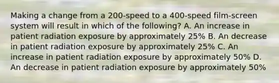 Making a change from a 200-speed to a 400-speed film-screen system will result in which of the following? A. An increase in patient radiation exposure by approximately 25% B. An decrease in patient radiation exposure by approximately 25% C. An increase in patient radiation exposure by approximately 50% D. An decrease in patient radiation exposure by approximately 50%