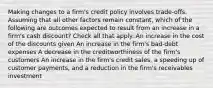 Making changes to a firm's credit policy involves trade-offs. Assuming that all other factors remain constant, which of the following are outcomes expected to result from an increase in a firm's cash discount? Check all that apply. An increase in the cost of the discounts given An increase in the firm's bad-debt expenses A decrease in the creditworthiness of the firm's customers An increase in the firm's credit sales, a speeding up of customer payments, and a reduction in the firm's receivables investment