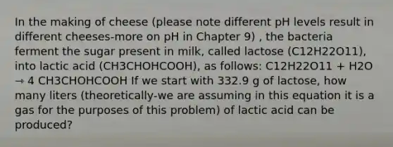 In the making of cheese (please note different pH levels result in different cheeses-more on pH in Chapter 9) , the bacteria ferment the sugar present in milk, called lactose (C12H22O11), into lactic acid (CH3CHOHCOOH), as follows: C12H22O11 + H2O ⇾ 4 CH3CHOHCOOH If we start with 332.9 g of lactose, how many liters (theoretically-we are assuming in this equation it is a gas for the purposes of this problem) of lactic acid can be produced?