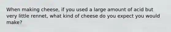 When making cheese, if you used a large amount of acid but very little rennet, what kind of cheese do you expect you would make?