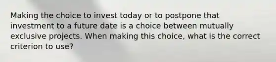 Making the choice to invest today or to postpone that investment to a future date is a choice between mutually exclusive projects. When making this choice, what is the correct criterion to use?