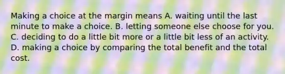 Making a choice at the margin means A. waiting until the last minute to make a choice. B. letting someone else choose for you. C. deciding to do a little bit more or a little bit less of an activity. D. making a choice by comparing the total benefit and the total cost.