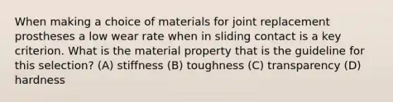 When making a choice of materials for joint replacement prostheses a low wear rate when in sliding contact is a key criterion. What is the material property that is the guideline for this selection? (A) stiffness (B) toughness (C) transparency (D) hardness