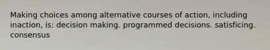 Making choices among alternative courses of action, including inaction, is: decision making. programmed decisions. satisficing. consensus