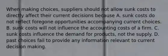 When making choices, suppliers should not allow sunk costs to directly affect their current decisions because A. sunk costs do not reflect foregone opportunities accompanying current choices. B. sunk costs will not influence the accounting costs of a firm. C. sunk costs influence the demand for products, not the supply. D. past choices fail to provide any information relevant to current decision making.