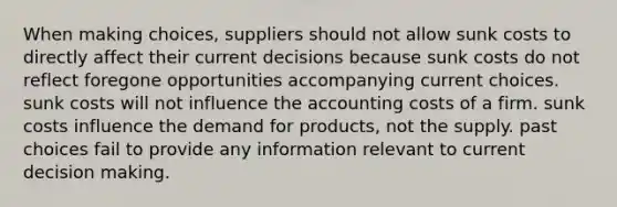 When making choices, suppliers should not allow sunk costs to directly affect their current decisions because sunk costs do not reflect foregone opportunities accompanying current choices. sunk costs will not influence the accounting costs of a firm. sunk costs influence the demand for products, not the supply. past choices fail to provide any information relevant to current decision making.