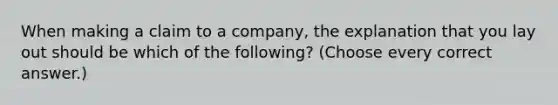 When making a claim to a company, the explanation that you lay out should be which of the following? (Choose every correct answer.)