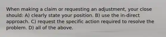 When making a claim or requesting an adjustment, your close should: A) clearly state your position. B) use the in-direct approach. C) request the specific action required to resolve the problem. D) all of the above.