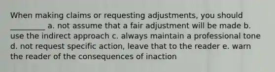 When making claims or requesting adjustments, you should _________ a. not assume that a fair adjustment will be made b. use the indirect approach c. always maintain a professional tone d. not request specific action, leave that to the reader e. warn the reader of the consequences of inaction