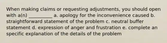 When making claims or requesting adjustments, you should open with a(n) __________ a. apology for the inconvenience caused b. straightforward statement of the problem c. neutral buffer statement d. expression of anger and frustration e. complete an specific explanation of the details of the problem