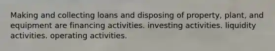 Making and collecting loans and disposing of property, plant, and equipment are financing activities. investing activities. liquidity activities. operating activities.