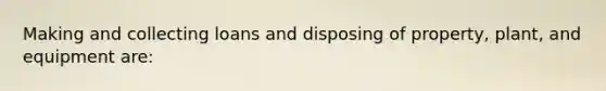 Making and collecting loans and disposing of property, plant, and equipment are: