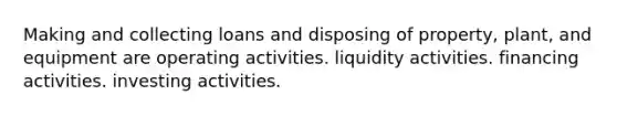 Making and collecting loans and disposing of property, plant, and equipment are operating activities. liquidity activities. financing activities. investing activities.