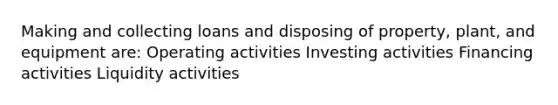 Making and collecting loans and disposing of property, plant, and equipment are: Operating activities Investing activities Financing activities Liquidity activities