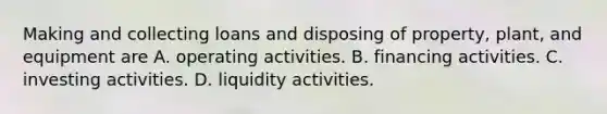 Making and collecting loans and disposing of property, plant, and equipment are A. operating activities. B. financing activities. C. investing activities. D. liquidity activities.