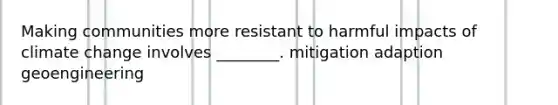 Making communities more resistant to harmful impacts of climate change involves ________. mitigation adaption geoengineering