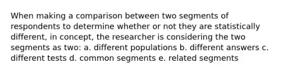 When making a comparison between two segments of respondents to determine whether or not they are statistically different, in concept, the researcher is considering the two segments as two: a. different populations b. different answers c. different tests d. common segments e. related segments