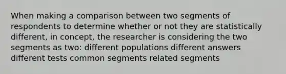 When making a comparison between two segments of respondents to determine whether or not they are statistically different, in concept, the researcher is considering the two segments as two: different populations different answers different tests common segments related segments