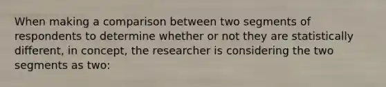 When making a comparison between two segments of respondents to determine whether or not they are statistically different, in concept, the researcher is considering the two segments as two: