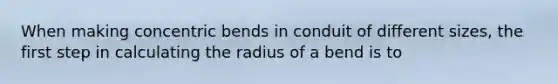 When making concentric bends in conduit of different sizes, the first step in calculating the radius of a bend is to