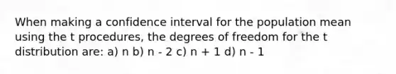 When making a confidence interval for the population mean using the t procedures, the degrees of freedom for the t distribution are: a) n b) n - 2 c) n + 1 d) n - 1