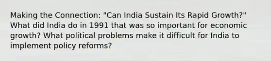 Making the Connection: "Can India Sustain Its Rapid Growth?" What did India do in 1991 that was so important for economic growth? What political problems make it difficult for India to implement policy reforms?