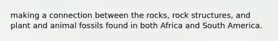 making a connection between the rocks, rock structures, and plant and animal fossils found in both Africa and South America.