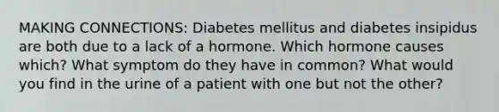 MAKING CONNECTIONS: Diabetes mellitus and diabetes insipidus are both due to a lack of a hormone. Which hormone causes which? What symptom do they have in common? What would you find in the urine of a patient with one but not the other?