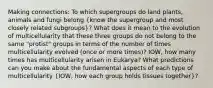 Making connections: To which supergroups do land plants, animals and fungi belong (know the supergroup and most closely related subgroups)? What does it mean to the evolution of multicellularity that these three groups do not belong to the same "protist" groups in terms of the number of times multicellularity evolved (once or more times)? IOW, how many times has multicellularity arisen in Eukarya? What predictions can you make about the fundamental aspects of each type of multicellularity (IOW, how each group holds tissues together)?