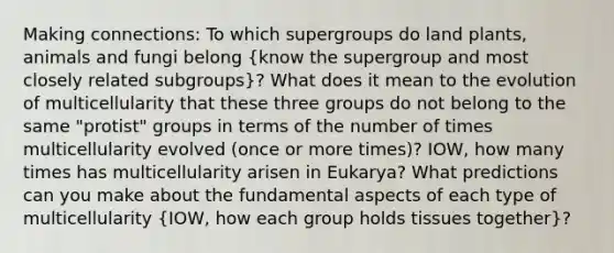 Making connections: To which supergroups do land plants, animals and fungi belong (know the supergroup and most closely related subgroups)? What does it mean to the evolution of multicellularity that these three groups do not belong to the same "protist" groups in terms of the number of times multicellularity evolved (once or more times)? IOW, how many times has multicellularity arisen in Eukarya? What predictions can you make about the fundamental aspects of each type of multicellularity (IOW, how each group holds tissues together)?