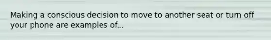 Making a conscious decision to move to another seat or turn off your phone are examples of...