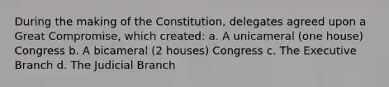 During the making of the Constitution, delegates agreed upon a Great Compromise, which created: a. A unicameral (one house) Congress b. A bicameral (2 houses) Congress c. The Executive Branch d. The Judicial Branch