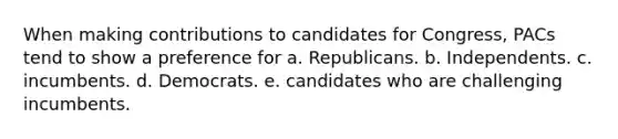 When making contributions to candidates for Congress, PACs tend to show a preference for a. Republicans. b. Independents. c. incumbents. d. Democrats. e. candidates who are challenging incumbents.